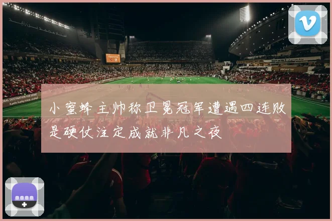 小蜜蜂主帅称卫冕冠军遭遇四连败是硬仗注定成就非凡之夜