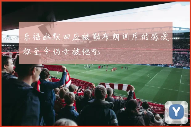 乐福幽默回应被勒布朗训斥的感受称至今仍会被他吼