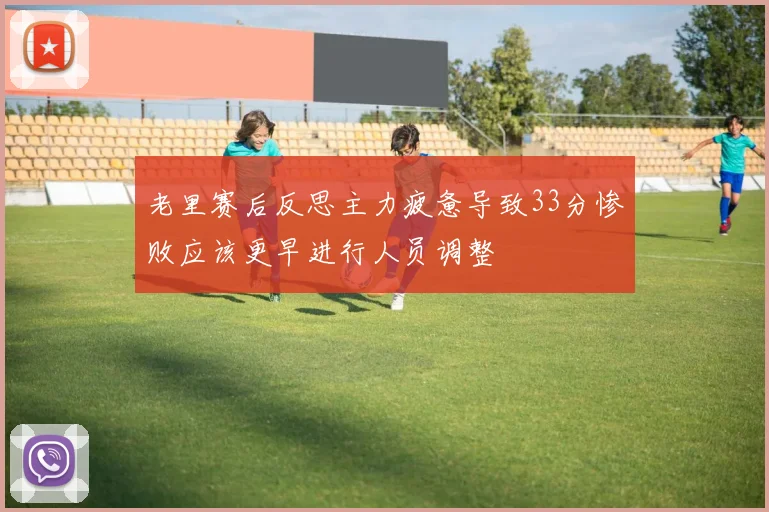 老里赛后反思主力疲惫导致33分惨败应该更早进行人员调整