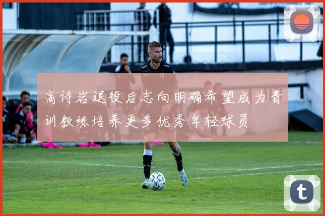 高诗岩退役后志向明确希望成为青训教练培养更多优秀年轻球员