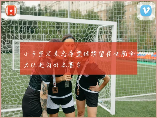小卡坚定表态希望继续留在快船全力以赴打好本赛季