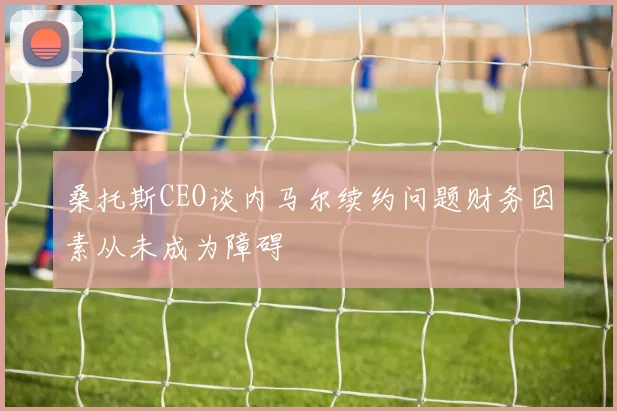 桑托斯CEO谈内马尔续约问题财务因素从未成为障碍