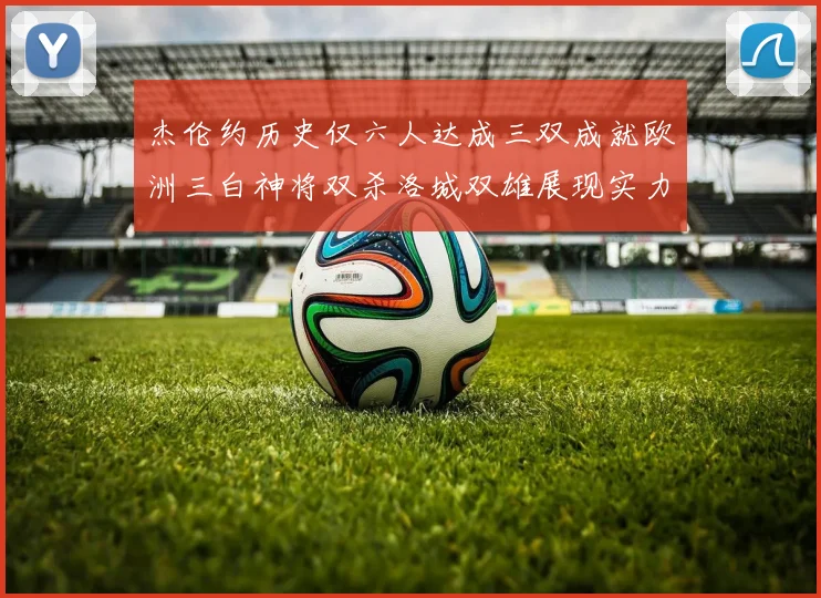 杰伦约历史仅六人达成三双成就欧洲三白神将双杀洛城双雄展现实力
