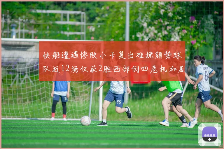 快船遭遇惨败小卡复出难挽颓势球队近12场仅获2胜西部倒四危机加剧