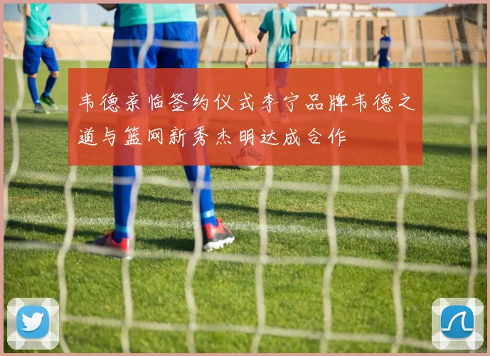 韦德亲临签约仪式李宁品牌韦德之道与篮网新秀杰明达成合作