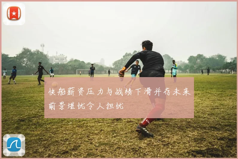 快船薪资压力与战绩下滑并存未来前景堪忧令人担忧
