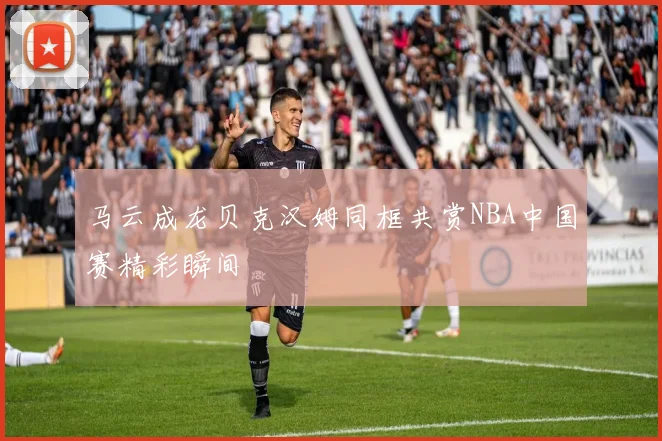 马云成龙贝克汉姆同框共赏NBA中国赛精彩瞬间