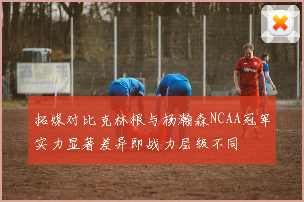 拓媒对比克林根与杨瀚森NCAA冠军实力显著差异即战力层级不同