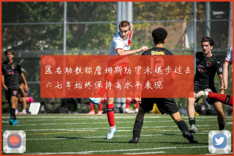 匿名助教称詹姆斯防守未退步过去六七年始终保持高水平表现