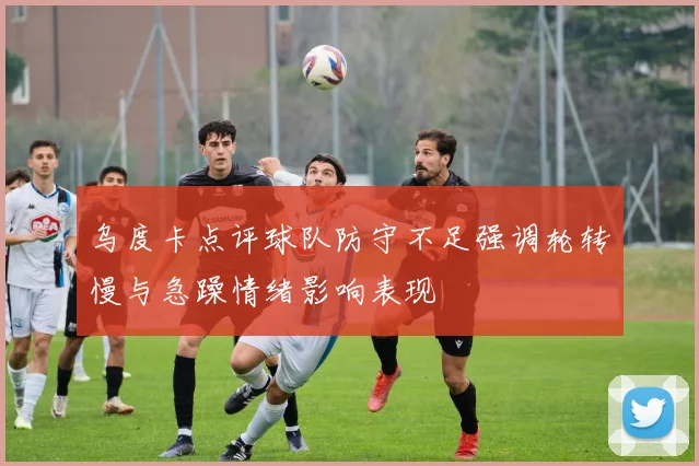 乌度卡点评球队防守不足强调轮转慢与急躁情绪影响表现
