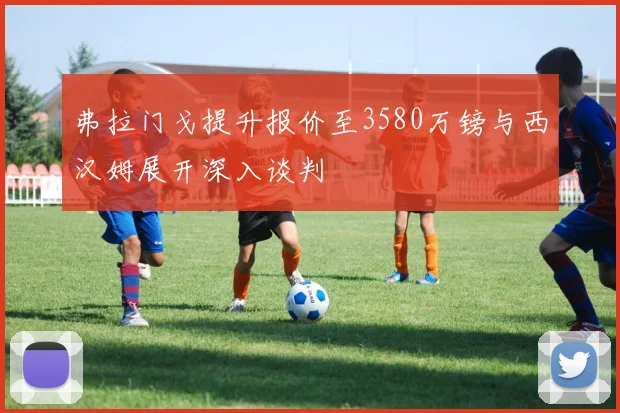 弗拉门戈提升报价至3580万镑与西汉姆展开深入谈判