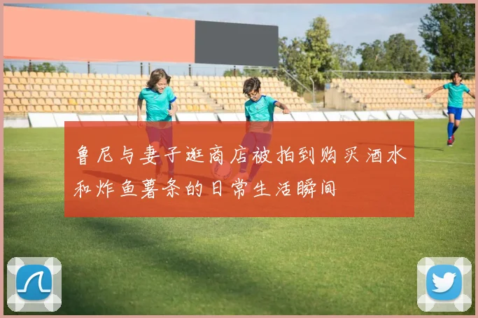 鲁尼与妻子逛商店被拍到购买酒水和炸鱼薯条的日常生活瞬间