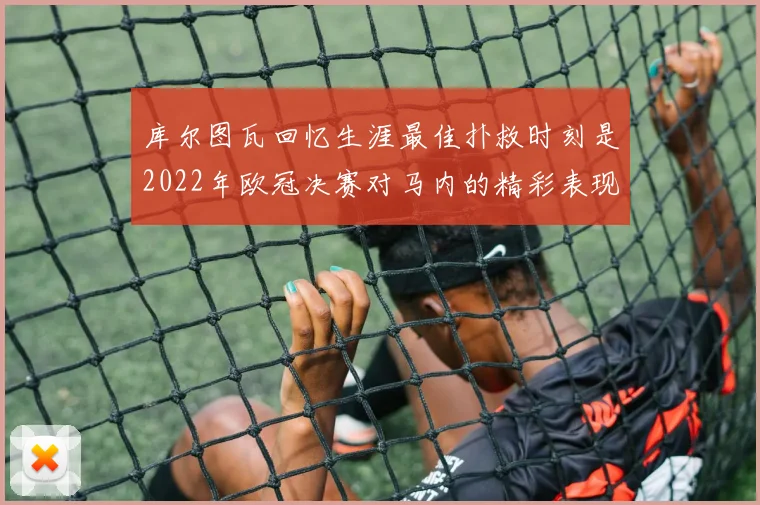 库尔图瓦回忆生涯最佳扑救时刻是2022年欧冠决赛对马内的精彩表现