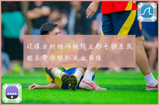 辽媒分析继伟缺阵后鄢手骐王岚嵚能否带领球队走出困境