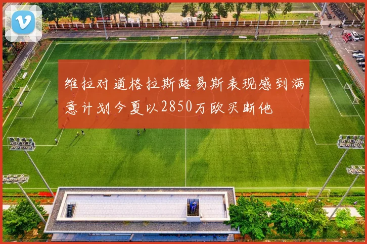 维拉对道格拉斯路易斯表现感到满意计划今夏以2850万欧买断他