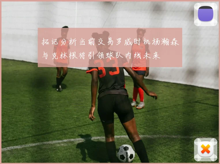 拓记分析当前交易罗威时机杨瀚森与克林根将引领球队内线未来