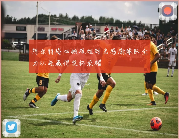 阿尔特塔回顾艰难时光感谢球队全力以赴赢得奖杯荣耀