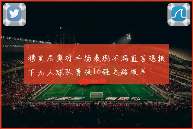 穆里尼奥对半场表现不满直言想换下九人球队晋级16强之路艰辛