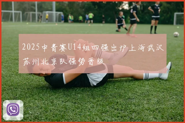 2025中青赛U14组四强出炉上海武汉苏州北京队强势晋级