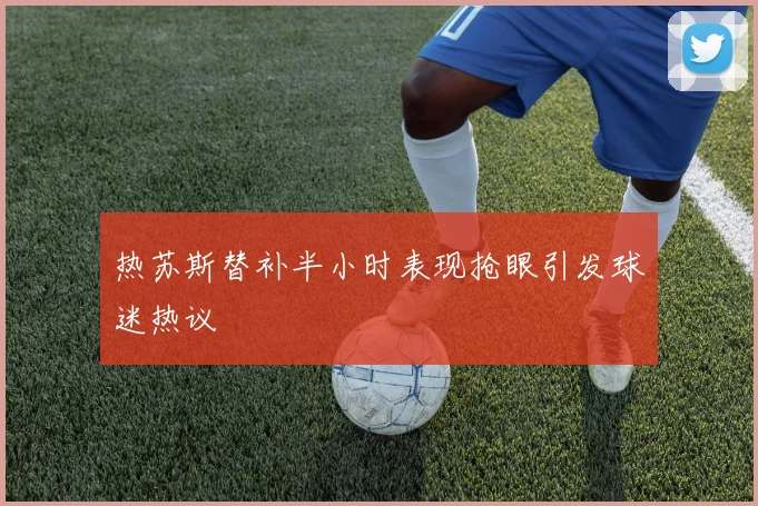 热苏斯替补半小时表现抢眼引发球迷热议