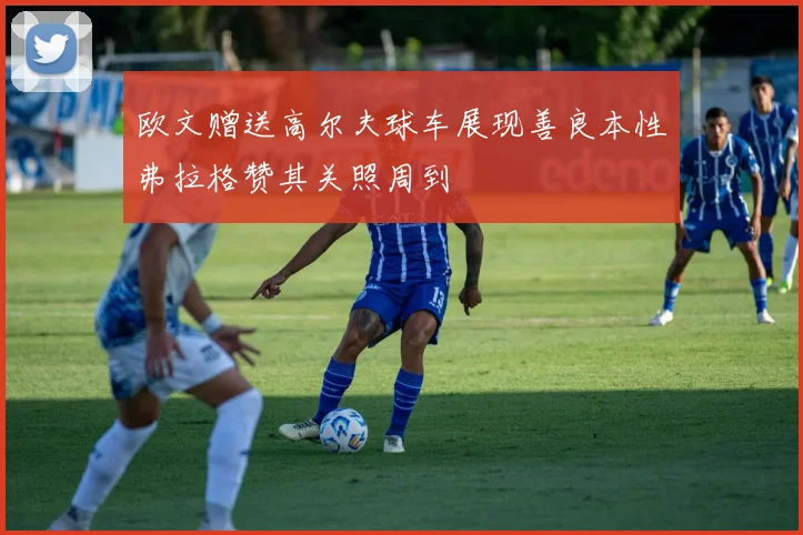 欧文赠送高尔夫球车展现善良本性弗拉格赞其关照周到