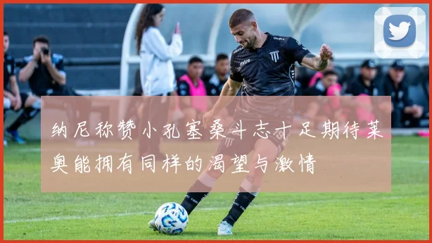 纳尼称赞小孔塞桑斗志十足期待莱奥能拥有同样的渴望与激情