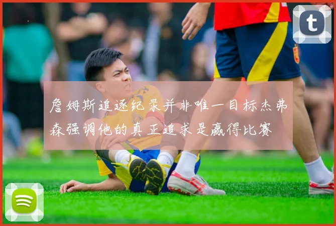 詹姆斯追逐纪录并非唯一目标杰弗森强调他的真正追求是赢得比赛