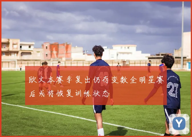 欧文本赛季复出仍存变数全明星赛后或将恢复训练状态