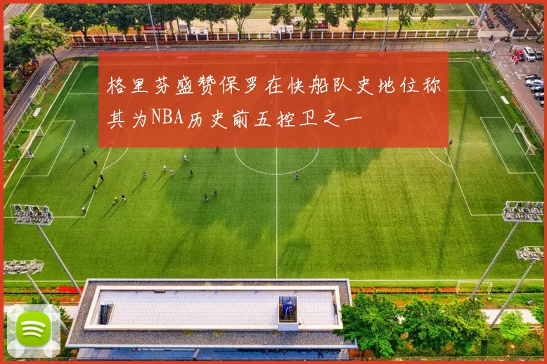 格里芬盛赞保罗在快船队史地位称其为NBA历史前五控卫之一