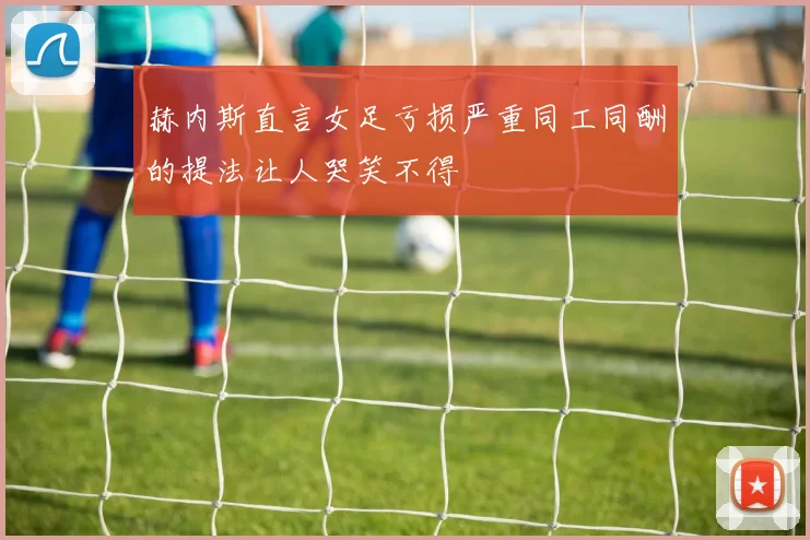 赫内斯直言女足亏损严重同工同酬的提法让人哭笑不得