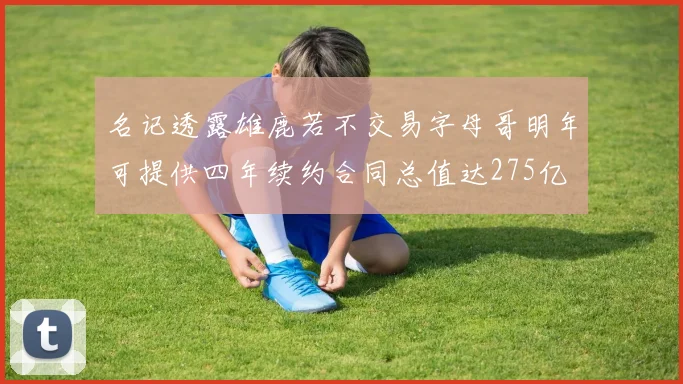 名记透露雄鹿若不交易字母哥明年可提供四年续约合同总值达275亿