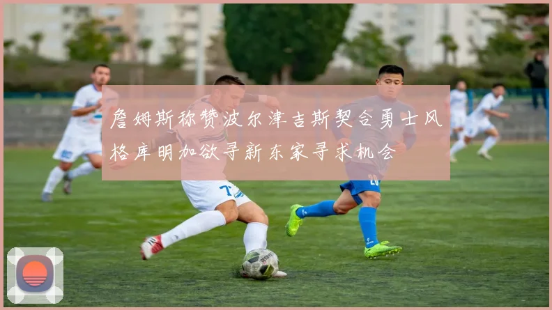 詹姆斯称赞波尔津吉斯契合勇士风格库明加欲寻新东家寻求机会