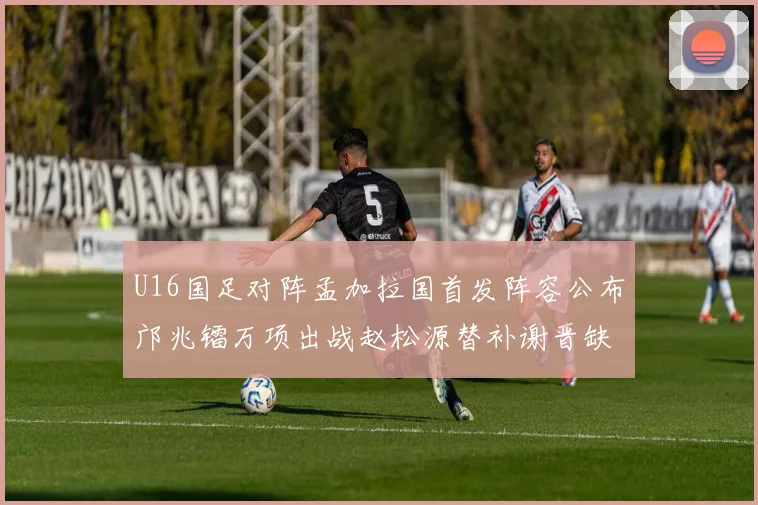 U16国足对阵孟加拉国首发阵容公布邝兆镭万项出战赵松源替补谢晋缺席