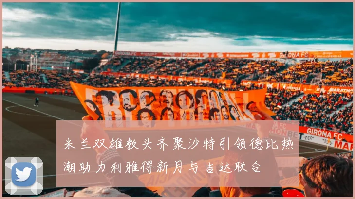米兰双雄教头齐聚沙特引领德比热潮助力利雅得新月与吉达联合