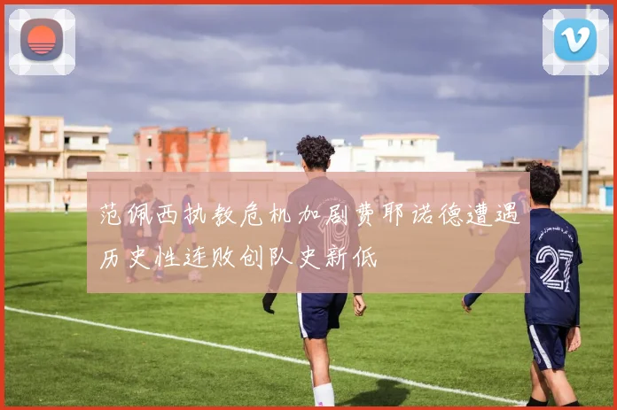 范佩西执教危机加剧费耶诺德遭遇历史性连败创队史新低