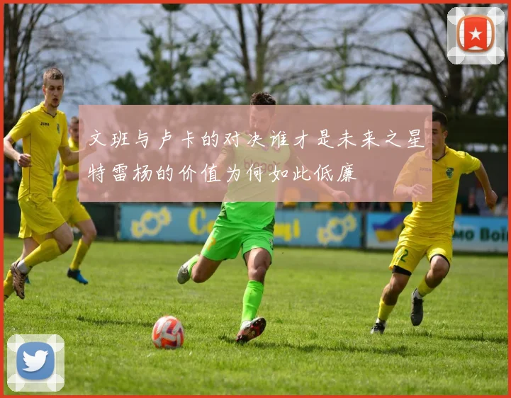 文班与卢卡的对决谁才是未来之星特雷杨的价值为何如此低廉