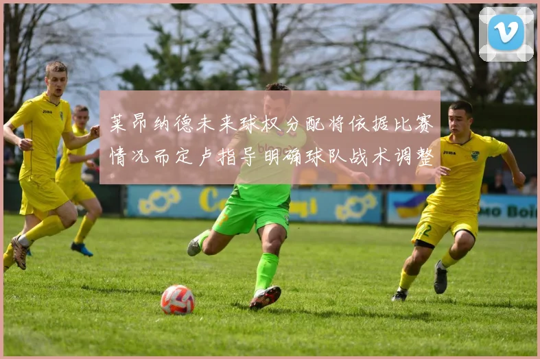 莱昂纳德未来球权分配将依据比赛情况而定卢指导明确球队战术调整方向