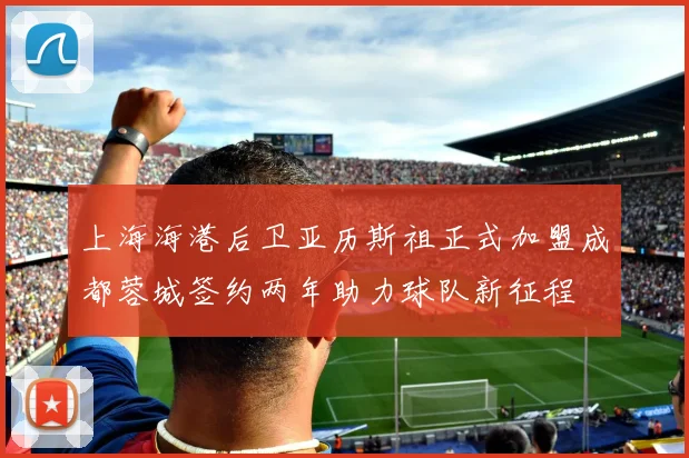上海海港后卫亚历斯祖正式加盟成都蓉城签约两年助力球队新征程