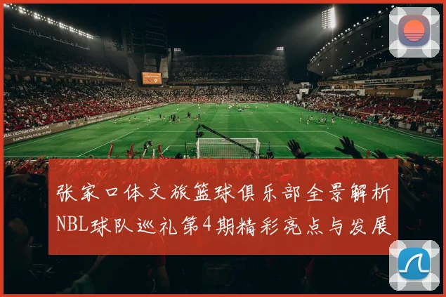 张家口体文旅篮球俱乐部全景解析NBL球队巡礼第4期精彩亮点与发展前景