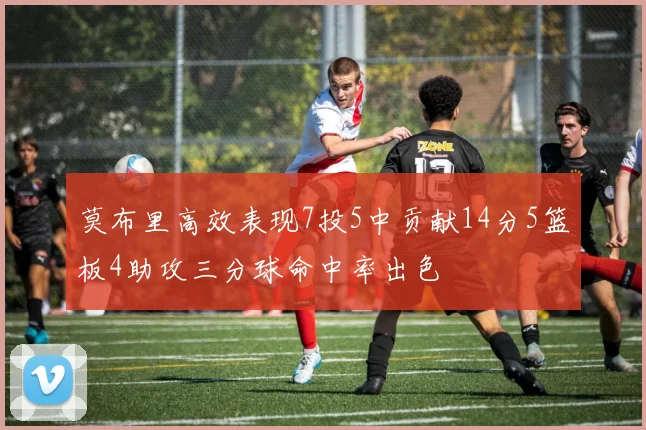 莫布里高效表现7投5中贡献14分5篮板4助攻三分球命中率出色